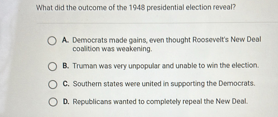 What did the outcome of the 1948 presidential election reveal?
A. Democrats made gains, even thought Roosevelt's New Deal
coalition was weakening.
B. Truman was very unpopular and unable to win the election.
C. Southern states were united in supporting the Democrats.
D. Republicans wanted to completely repeal the New Deal.