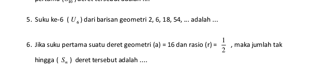 Suku ke -6 (U_6) dari barisan geometri 2, 6, 18, 54, ... adalah ... 
6. Jika suku pertama suatu deret geometri (a)=16 dan rasio (r)= 1/2  , maka jumlah tak 
hingga (S_∈fty ) deret tersebut adalah ....