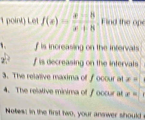 Let f(x)= x/x = 8/x+8  , Find the ope 
1. f is increasing on the intervals
2sqrt(8) f is decreasing on the intervals 
3. The relative maxima of f occur at x=
4. The relative minima of f occur at x=
Notes: in the first two, your answer should