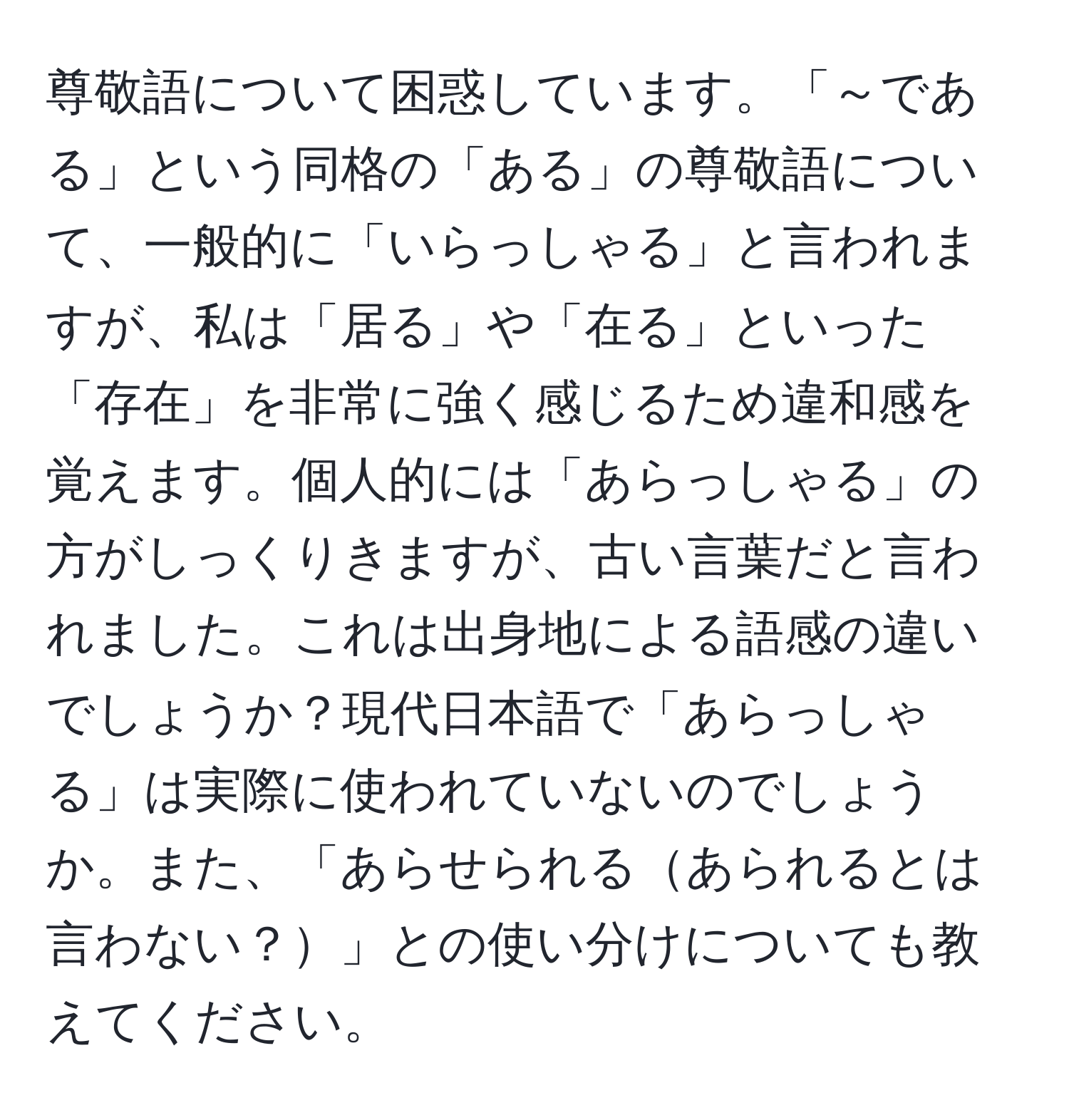 尊敬語について困惑しています。「～である」という同格の「ある」の尊敬語について、一般的に「いらっしゃる」と言われますが、私は「居る」や「在る」といった「存在」を非常に強く感じるため違和感を覚えます。個人的には「あらっしゃる」の方がしっくりきますが、古い言葉だと言われました。これは出身地による語感の違いでしょうか？現代日本語で「あらっしゃる」は実際に使われていないのでしょうか。また、「あらせられるあられるとは言わない？」との使い分けについても教えてください。