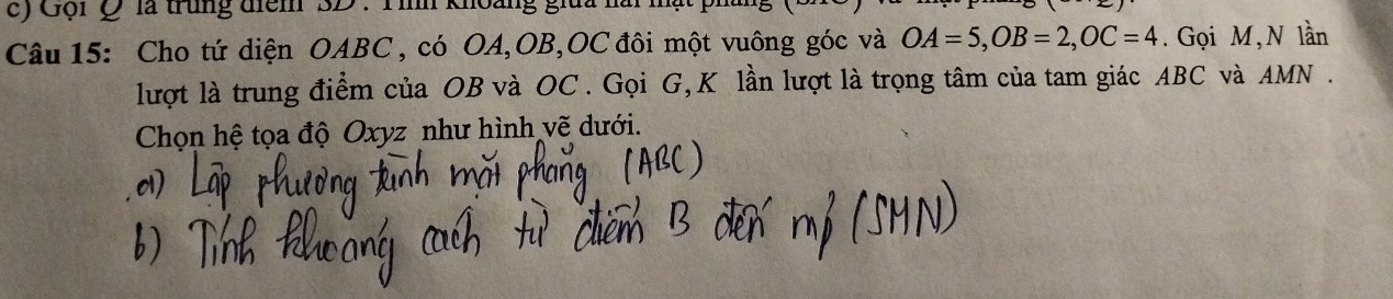 Gội Q là trung điểm 3D : Tình khoàng giữa 
Câu 15: Cho tứ diện OABC , có OA, OB, OC đôi một vuông góc và OA=5, OB=2, OC=4. Gọi M, N lần 
lượt là trung điểm của OB và OC. Gọi G, K lần lượt là trọng tâm của tam giác ABC và AMN. 
Chọn hệ tọa độ Oxyz như hình vẽ dưới. 
01)