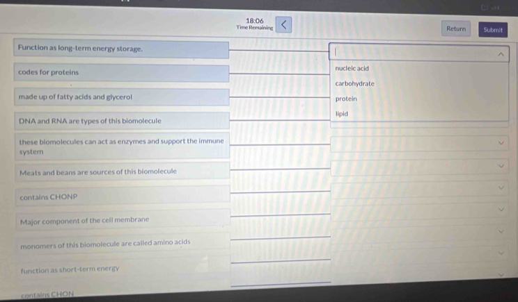 Ca 
18:06 
Time Remaining Return Submit 
Function as long-term energy storage. ^ 
codes for proteins nucleic acid 
carbohydrate 
made up of fatty acids and glycerol protein 
lipid 
DNA and RNA are types of this biomolecule 
these biomolecules can act as enzymes and support the immune 
syster 
Meats and beans are sources of this biomolecule 
contains CHONP 
Major component of the cell membrane 
monomers of this biomolecule are called amino acids 
function as short-term energy 
contains CHON