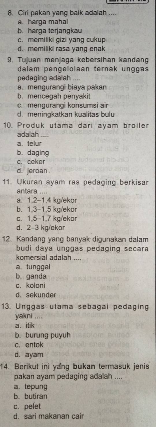 Ciri pakan yang baik adalah ....
a. harga mahal
b. harga terjangkau
c. memiliki gizi yang cukup
d. memiliki rasa yang enak
9. Tujuan menjaga kebersihan kandang
dalam pengelolaan ternak unggas
pedaging adalah ....
a. mengurangi biaya pakan
b. mencegah penyakit
c. mengurangi konsumsi air
d. meningkatkan kualitas bulu
10. Produk utama dari ayam broiler
adalah ...
a. telur
b. daging
c. ceker
d. jeroan
11. Ukuran ayam ras pedaging berkisar
antara ....
a. 1, 2-1, 4 kg /ekor
b. 1, 3-1, 5 kg /ekor
c. 1,5-1, 7 kg /ekor
d. 2-3 kg/ekor
12. Kandang yang banyak digunakan dalam
budi daya unggas pedaging secara
komersial adalah ....
a. tunggal
b. ganda
c. koloni
d. sekunder
13. Unggas utama sebagai pedaging
yakni ....
a. itik
b. burung puyuh
c. entok
d. ayam
14. Berikut ini yang bukan termasuk jenis
pakan ayam pedaging adalah ....
a. tepung
b. butiran
c.pelet
d. sari makanan cair