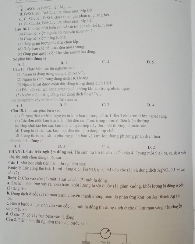 A. CuSO_4 và FeSO_4 hết, Mg dư
B. FeSO_4 dư, CuSO 4 chưa phản ứng. Mg hết
C. CuSO. hết, FeSO chưa tham gia phân ứng, Mg hết.
D. CuSO_4 dư, FeSO₄ chưa phân ứng, Mg hết
Câu 16. Cho các phát biểu sau về vai trò của tái chế kim loại:
(a) Giúp tiết kiệm nguồn tải nguyên thiên nhiên.
(b) Giúp tiết kiệm năng lượng
(c) Giúp giảm lượng rác thải chôn lấp.
(d) Giúp hạn chế tiêu cực đến môi trường.
(e) Giúp giải quyết việc làm cho người lao động.
ố phát biểu đúng là C. 4. D. 5.
A. 2. B. 3.
Câu 17. Thực hiện các thi nghiệm sau:
(1) Ngâm lá đồng trong dung dịch AgNO_3.
(2) Ngâm lá kẽm trong dung dịch HCl loãng
(3) Ngâm lá sắt được cuộn dây đồng trong dung dịch HCI.
(4) Đặt một vật làm bằng gang ngoài không khi ẩm trong nhiều ngày.
(5) Ngâm một miếng đồng vào dung dịch Fe_2(SO_4)_3.
Số thí nghiệm xảy ra ăn mòn điện hoá là
A. 1 B. 2 C. 3. D. 4.
Câu 18. Cho các phát biểu sau:
(a) Ở trang thái cơ bản, nguyên tứ kim loại thường có từ 1 đến 3 electron ở lớp ngoài cùng.
(b) Các đơn chất kim loại kiêm thổ đều tan được trong nước ở điều kiện thường.
(c) Hợp chất tạo bởi các kim loại chuyên tiếp dãy thứ nhất thường có màu sắc
(d) Trong tự nhiên, các kim loại đêu tôn tại ở dạng hợp chất
(đ) Tráng thiếc lên sắt là phương pháp bảo vệ kim loại bằng phương pháp điện hóa
Số phát biểu đúng là
A. 1 B. 3. C. 4. D. 2.
PHẢN II. Câu trắc nghiệm đúng sai. Thi sinh trả lời từ câu 1 đến câu 4. Trong mỗi ý a), b), c), đ) ở mỗi
câu, thí sinh chọn đúng hoặc sai
Câu 1. Một học sinh tiền hành thí nghiệm sau:
Bước 1: Lầy cùng thể tích 10 mL dung dịch Fe (NO_3) 03 0,1 M vào cốc (1) và dung dịch A AgNO_30,1M vào
cốc (2).
Bước 2: Cho vào cốc (1) một lá sắt và cốc (2) một lá đồng.
a. Sau khi phản ứng xây ra hoàn toàn, khối lượng lá sắt ở cốc (1) giảm xuồng, khối lượng lá đồng ở cốc
(2) tăng lên.
b. Dung địch ở cốc (2) từ màu xanh chuyển thành không màu do phản ứng khử ion Ag* thành Ag kim
loại.
c. Nếu ở bước 2 học sinh cho vào cốc (1) một lá đồng thì dung dịch ở cốc (1) từ màu vàng nâu chuyển
sang màu xanh.
đ. Ở cốc (2) có vày bạc bám vào lá đồng.
Câu 2. Tiên hành thi nghiệm theo các bước sau:
Văn kế