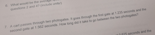 What would be the average 
questions 2 and 4? (include units!) 
7. A cart passes through two photogates. It goes through the first gate at 1.235 seconds and the 
second gate at 1.562 seconds. How long did it take to go between the two photogates?
0625 seconds and the