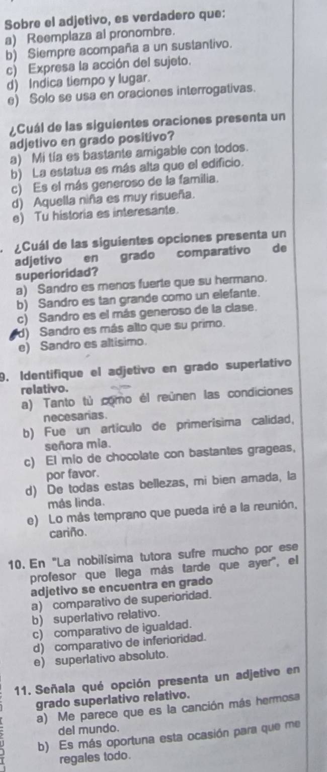 Sobre el adjetivo, es verdadero que:
a) Reemplaza al pronombre.
b) Siempre acompaña a un sustantivo.
c) Expresa la acción del sujeto.
d) Indica tiempo y lugar.
e) Solo se usa en oraciones interrogativas.
¿Cuál de las siguientes oraciones presenta un
adjetivo en grado positivo?
a) Mi tía es bastante amigable con todos.
b) La estatua es más alta que el edificio.
c) Es el más generoso de la familia.
d) Aquella niña es muy risueña.
e) Tu historia es interesante.
¿Cuál de las siguientes opciones presenta un
adjetivo en grado comparativo de
superioridad?
a) Sandro es menos fuerte que su hermano.
b) Sandro es tan grande como un elefante.
c) Sandro es el más generoso de la clase.
d) Sandro es más alto que su primo.
e) Sandro es altisimo.
9. Identifique el adjetivo en grado superlativo
relativo.
a) Tanto tù como él reúnen las condiciones
necesaras.
b) Fue un artículo de primerisima calidad,
señora mia.
c) El mio de chocolate con bastantes grageas,
por favor.
d) De todas estas bellezas, mi bien amada, la
más linda.
e) Lo más temprano que pueda iré a la reunión,
cariño.
10. En "La nobilísima tutora sufre mucho por ese
profesor que llega más tarde que ayer', el
adjetivo se encuentra en grado
a) comparativo de superioridad.
b) superlativo relativo.
c) comparativo de igualdad.
d) comparativo de inferioridad.
e) superlativo absoluto.
11. Señala qué opción presenta un adjetivo en
grado superlativo relativo.
a) Me parece que es la canción más hermosa
del mundo.
b) Es más oportuna esta ocasión para que me
regales todo.