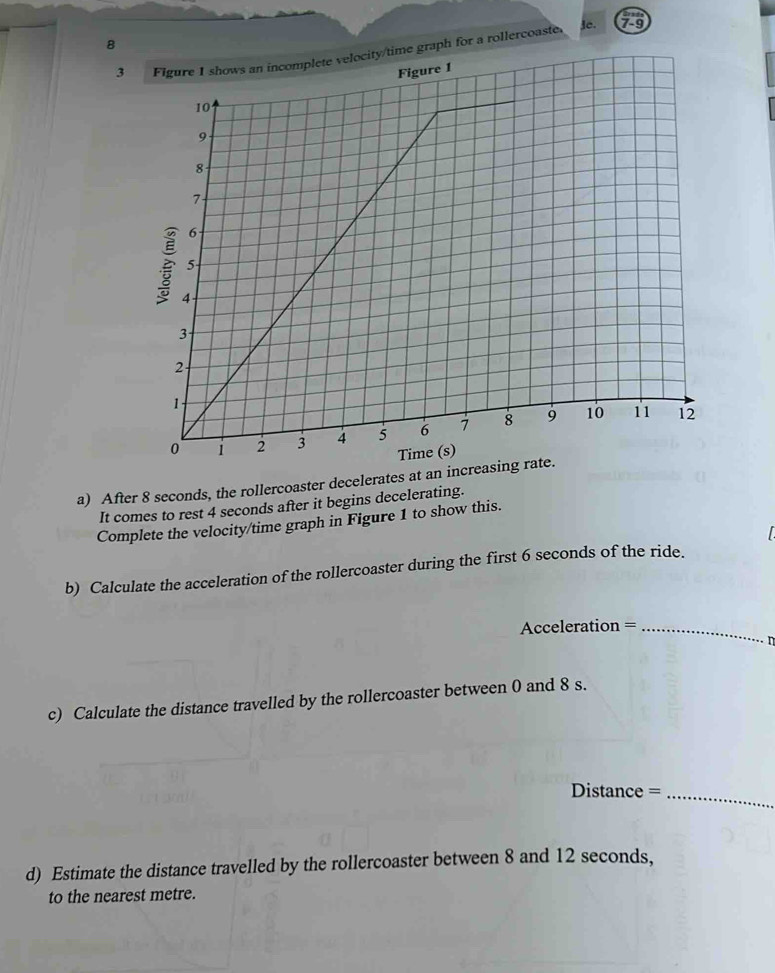 8 
3a rollercoaste. 
3C. 79 
a) After 8 seconds, the rollercoaster decelerates at an increa 
It comes to rest 4 seconds after it begins decelerating. 
Complete the velocity/time graph in Figure 1 to show this. 
b) Calculate the acceleration of the rollercoaster during the first 6 seconds of the ride. 
Acceleration =_ 

c) Calculate the distance travelled by the rollercoaster between 0 and 8 s. 
Distance =_ 
d) Estimate the distance travelled by the rollercoaster between 8 and 12 seconds, 
to the nearest metre.