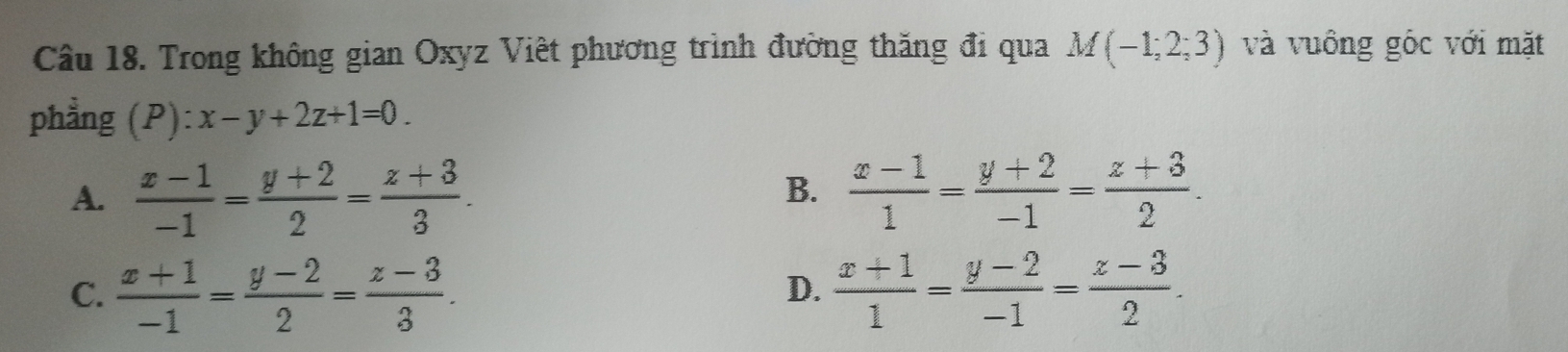 Trong không gian Oxyz Việt phương trình đường thăng đi qua M(-1;2;3) và vuông góc với mặt
phẳng (P ):x-y+2z+1=0.
A.  (x-1)/-1 = (y+2)/2 = (z+3)/3 .  (x-1)/1 = (y+2)/-1 = (z+3)/2 . 
B.
C.  (x+1)/-1 = (y-2)/2 = (z-3)/3 .  (x+1)/1 = (y-2)/-1 = (z-3)/2 . 
D.