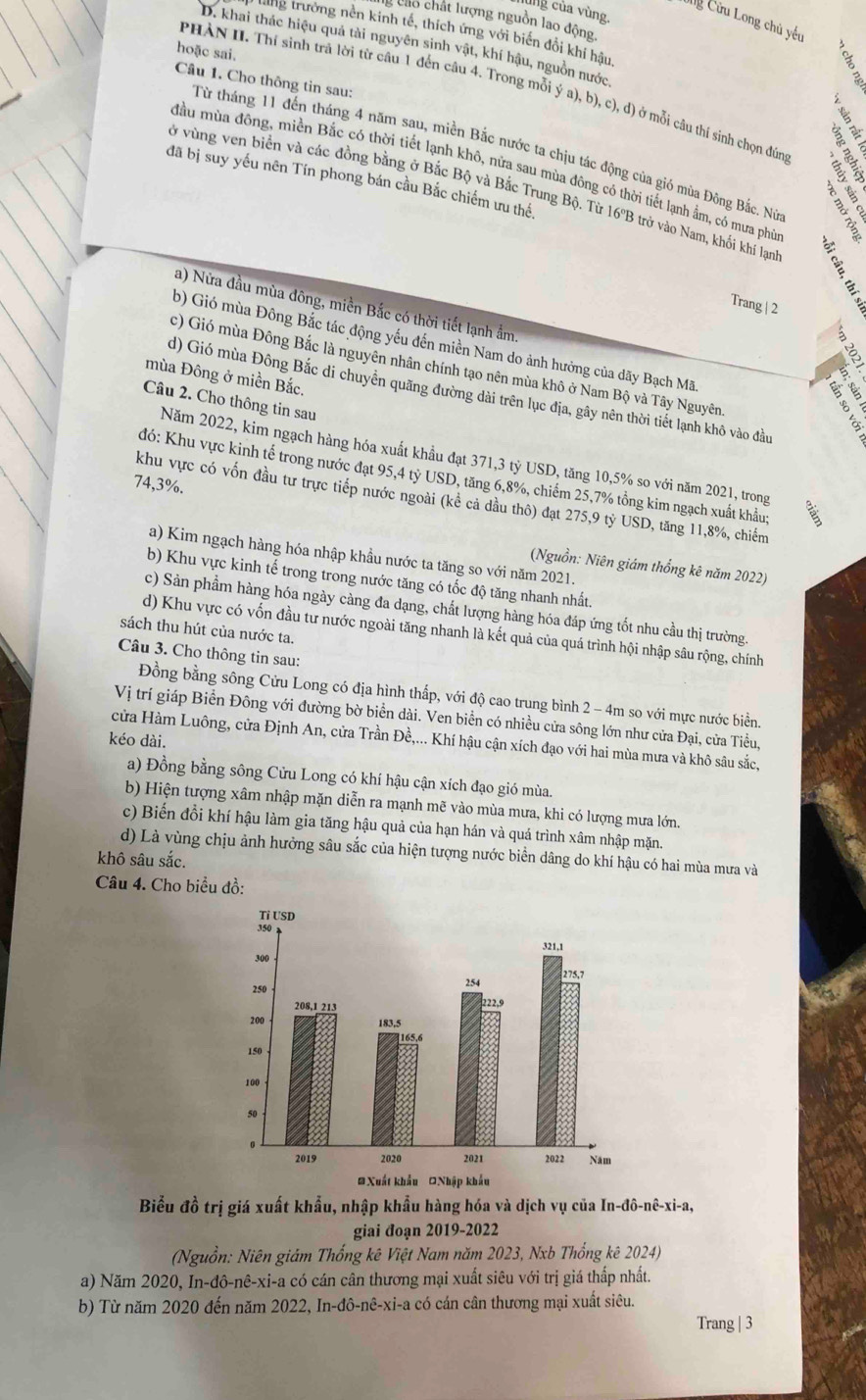 lùng của vùng.
Cg Cửu Long chủ yếu
: cao chất lượng nguồn lao động,
tng trưởng nền kinh tế, thích ứng với biến đổi khí hậu
D. khai thác hiệu quả tài nguyên sinh vật, khí hậu, nguồn nước
hoặc sai.
Câu 1. Cho thông tin sau:
PHẢN II. Thí sinh trã lời từ câu 1 đền câu 4. Trong mỗi ý a), b), c), d) ở mỗi câu thí sinh chọn đún
Từ tháng 11 đến tháng 4 năm sau, miền Bắc nước ta chịu tác động của gió mùa Đông Bắc. Nữ  
Mầu mùa đông, miền Bắc có thời tiết lạnh khô, nửa sau mùa đông có thời tiết lạnh ẩm, có mưa phù
đã bị suy yếu nên Tín phong bán cầu Bắc chiếm ưu thể
vở vùng ven biển và các đồng bằng ở Bắc Bộ và Bắc Trung Bộ. Từ 16°B trở vào Nam, khối khí lạm
Trang | 2
a) Nửa đầu mùa đông, miền Bắc có thời tiết lạnh ẩm.
D
b) Gió mùa Đông Bắc tác động yếu đến miền Nam do ảnh hưởng của dãy Bạch Mã
c) Gió mùa Đông Bắc là nguyên nhân chính tạo nên mùa khô ở Nam Bộ và Tây Nguyên
mùa Đông ở miền Bắc.
d) Gió mùa Đông Bắc di chuyển quãng đường dài trên lục địa, gây nên thời tiết lạnh khô vào đầu
Câu 2. Cho thông tin sau
Năm 2022, kim ngạch hàng hóa xuất khẩu đạt 371,3 tỷ USD, tăng 10,5% so với năm 2021, trong
đó: Khu vực kinh tế trong nước đạt 95,4 tỷ USD, tăng 6,8%, chiếm 25,7% tổng kim ngạch xuất khẩu:
74,3%.
khu vực có vốn đầu tư trực tiếp nước ngoài (kể cả dầu thô) đạt 275,9 tỷ USD, tăng 11,8%, chiếm
a) Kim ngạch hàng hóa nhập khầu nước ta tăng so với năm 2021.
(Nguồn: Niên giám thống kê năm 2022)
b) Khu vực kinh tế trong trong nước tăng có tốc độ tăng nhanh nhất.
c) Sản phầm hàng hóa ngày càng đa dạng, chất lượng hàng hóa đáp ứng tốt nhu cầu thị trường.
sách thu hút của nước ta.
d) Khu vực có vốn đầu tư nước ngoài tăng nhanh là kết quả của quá trình hội nhập sâu rộng, chính
Câu 3. Cho thông tin sau:
Đồng bằng sông Cửu Long có địa hình thấp, với độ cao trung bình 2 - 4m so với mực nước biển.
Vị trí giáp Biển Đông với đường bờ biển dài. Ven biển có nhiều cửa sông lớn như cửa Đại, cửa Tiều,
kéo dài.
cửa Hàm Luông, cửa Định An, cửa Trần Đề,... Khí hậu cận xích đạo với hai mùa mưa và khô sâu sắc,
a) Đồng bằng sông Cửu Long có khí hậu cận xích đạo gió mùa.
b) Hiện tượng xâm nhập mặn diễn ra mạnh mẽ vào mùa mưa, khi có lượng mưa lớn.
c) Biến đổi khí hậu làm gia tăng hậu quả của hạn hán và quá trình xâm nhập mặn.
d) Là vùng chịu ảnh hưởng sâu sắc của hiện tượng nước biển dâng do khí hậu có hai mùa mưa và
khô sâu sắc.
Câu 4. Cho biểu đồ:
Biểu đồ trị giá xuất khẩu, nhập khẩu hàng hóa và dịch vụ của In-đô-nê-xi-a,
giai đoạn 2019-2022
(Nguồn: Niên giám Thống kê Việt Nam năm 2023, Nxb Thống kê 2024)
a) Năm 2020, In-đô-nê-xi-a có cán cân thương mại xuất siêu với trị giá thấp nhất.
b) Từ năm 2020 đến năm 2022, In-đô-nê-xi-a có cán cân thương mại xuất siêu.
Trang | 3