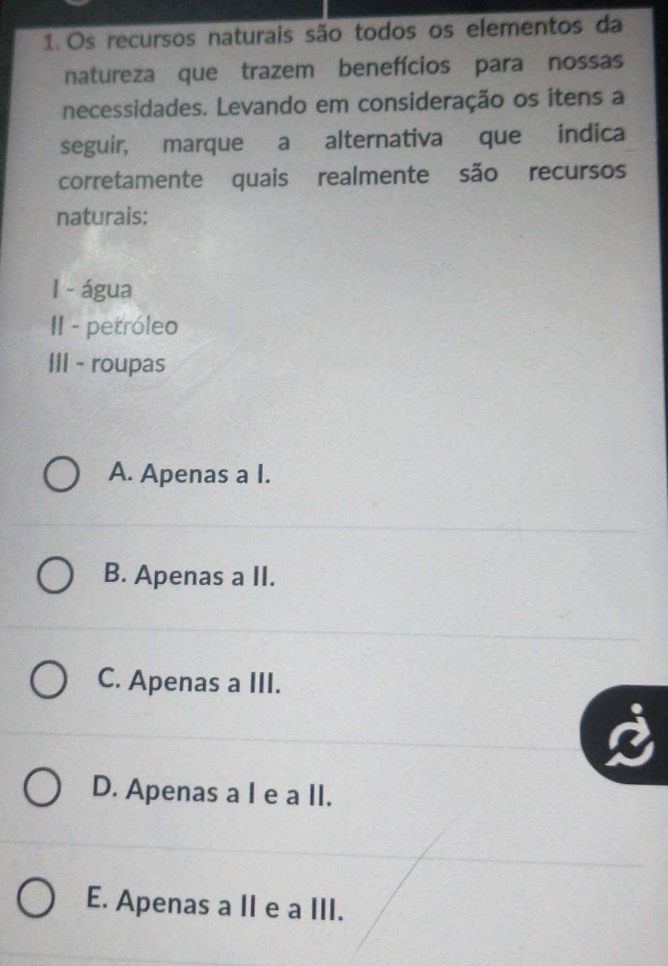 Os recursos naturais são todos os elementos da
natureza que trazem benefícios para nossas
necessidades. Levando em consideração os itens a
seguir, marque a alternativa que indica
corretamente quais realmente são recursos
naturais:
I - água
II - petróleo
III - roupas
A. Apenas a I.
B. Apenas a II.
C. Apenas a III.
D. Apenas a I e a II.
E. Apenas a II e a III.