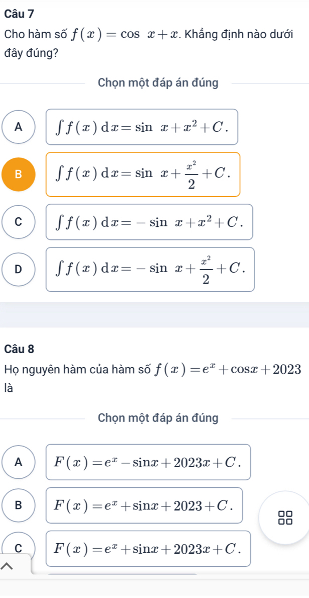 Cho hàm số f(x)=cos x+x. Khẳng định nào dưới
đây đúng?
Chọn một đáp án đúng
A ∈t f(x)dx=sin x+x^2+C.
B ∈t f(x)dx=sin x+ x^2/2 +C.
C ∈t f(x)dx=-sin x+x^2+C.
D ∈t f(x)dx=-sin x+ x^2/2 +C. 
Câu 8
Họ nguyên hàm của hàm số f(x)=e^x+cos x+2023
là
Chọn một đáp án đúng
A F(x)=e^x-sin x+2023x+C.
B F(x)=e^x+sin x+2023+C. □□
C F(x)=e^x+sin x+2023x+C.