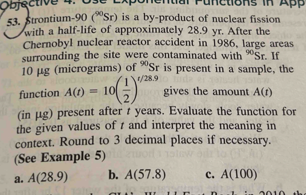 Objęctive 4: Ose Exponential Functions in App
53. Strontium -90 (^90Sr) is a by-product of nuclear fission
with a half-life of approximately 28.9 yr. After the
Chernobyl nuclear reactor accident in 1986, large areas
surrounding the site were contaminated with^(90)Sr. If
10 μg (micrograms) of^(90)Sr r is present in a sample, the
function A(t)=10beginpmatrix  1/2 end(pmatrix)^(t/28.9) gives the amount A(t)
(in μg) present after t years. Evaluate the function for
the given values of t and interpret the meaning in
context. Round to 3 decimal places if necessary.
(See Example 5)
a. A(28.9) b. A(57.8) c. A(100)