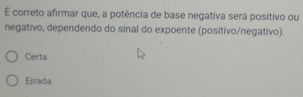 É correto afirmar que, a potência de base negativa será positivo ou
negativo, dependendo do sinal do expoente (positivo/negativo).
Certa
Errada