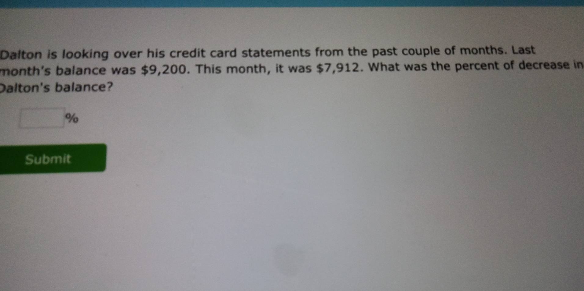 Dalton is looking over his credit card statements from the past couple of months. Last 
month's balance was $9,200. This month, it was $7,912. What was the percent of decrease in 
Dalton's balance?
□ %
Submit