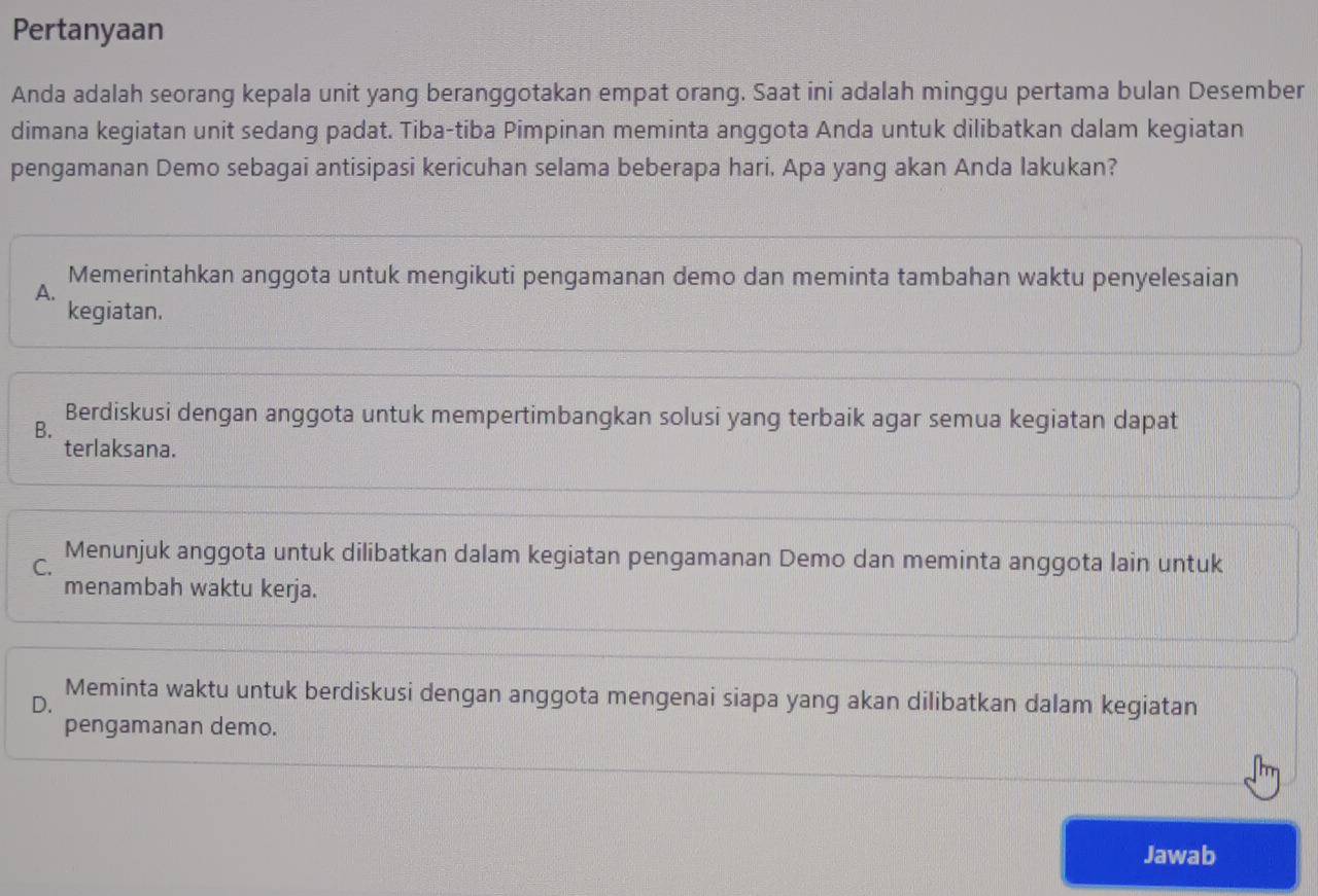 Pertanyaan
Anda adalah seorang kepala unit yang beranggotakan empat orang. Saat ini adalah minggu pertama bulan Desember
dimana kegiatan unit sedang padat. Tiba-tiba Pimpinan meminta anggota Anda untuk dilibatkan dalam kegiatan
pengamanan Demo sebagai antisipasi kericuhan selama beberapa hari. Apa yang akan Anda Iakukan?
Memerintahkan anggota untuk mengikuti pengamanan demo dan meminta tambahan waktu penyelesaian
A.
kegiatan.
B.
Berdiskusi dengan anggota untuk mempertimbangkan solusi yang terbaik agar semua kegiatan dapat
terlaksana.
C.
Menunjuk anggota untuk dilibatkan dalam kegiatan pengamanan Demo dan meminta anggota lain untuk
menambah waktu kerja.
Meminta waktu untuk berdiskusi dengan anggota mengenai siapa yang akan dilibatkan dalam kegiatan
D.
pengamanan demo.
Jawab