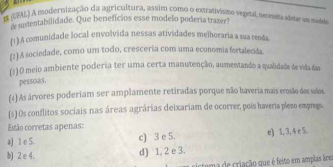 15, (UFAL) A modernização da agricultura, assim como o extrativismo vegetal, necessita adotar um modelo
de sustentabilidade. Que benefícios esse modelo poderia trazer?
(1)A comunidade local envolvida nessas atividades melhoraria a sua renda.
(2) A sociedade, como um todo, cresceria com uma economia fortalecida.
(3) O meio ambiente poderia ter uma certa manutenção, aumentando a qualidade de vida das
pessoas.
(4) As árvores poderiam ser amplamente retiradas porque não haveria mais erosão dos solos.
(5) Os conflitos sociais nas áreas agrárias deixariam de ocorrer, pois haveria pleno emprego.
Estão corretas apenas:
a) 1 e 5. c) 3 e 5. e) 1, 3, 4 e 5.
b) 2 e 4. d) 1, 2 e 3.
ctema de criação que é feito em amplas área