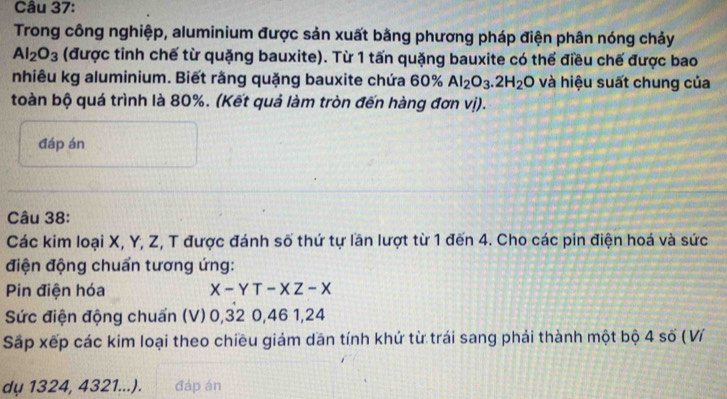 Trong công nghiệp, aluminium được sản xuất bằng phương pháp điện phân nóng chảy
Al_2O_3 (được tinh chế từ quặng bauxite). Từ 1 tấn quặng bauxite có thể điều chế được bao 
nhiêu kg aluminium. Biết rằng quặng bauxite chứa 60% Al_2O_3.2H_2O và hiệu suất chung của 
toàn bộ quá trình là 80%. (Kết quả làm tròn đến hàng đơn vị). 
đáp án 
Câu 38: 
Các kim loại X, Y, Z, T được đánh số thứ tự lần lượt từ 1 đến 4. Cho các pin điện hoá và sức 
điện động chuẩn tương ứng: 
Pin điện hóa X-YT-XZ-X
Sức điện động chuẩn (V) 0, 32 0, 46 1, 24
Sắp xếp các kim loại theo chiều giảm dān tính khứ từ trái sang phải thành một bộ 4 số ( Ví 
dụ 1324, 4321...). đáp án