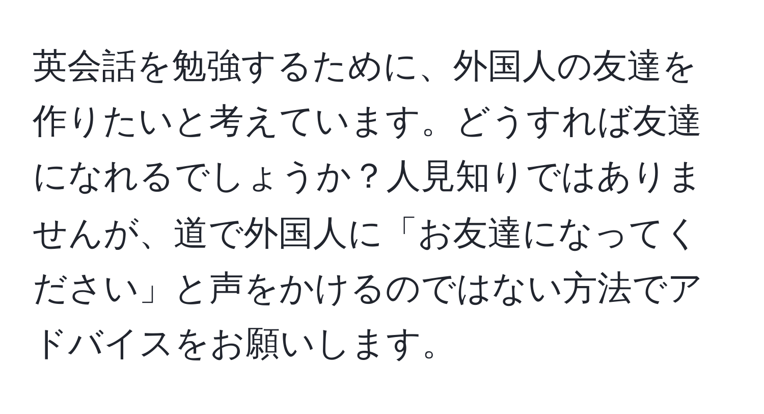 英会話を勉強するために、外国人の友達を作りたいと考えています。どうすれば友達になれるでしょうか？人見知りではありませんが、道で外国人に「お友達になってください」と声をかけるのではない方法でアドバイスをお願いします。