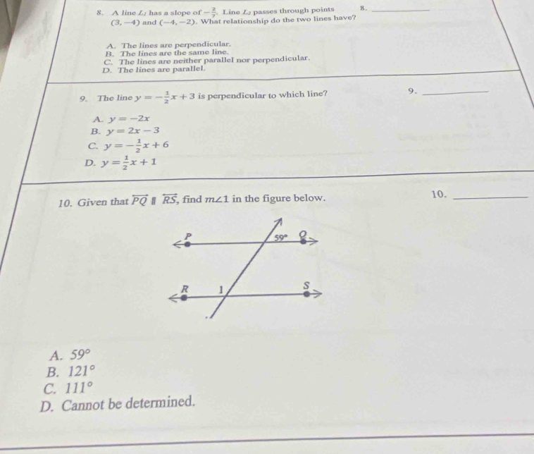 A line L/ has a slope of - 2/7  Line Zpasses through points 8._
(3,-4) and (-4,-2) What relationship do the two lines have?
A. The lines are perpendicular.
B. The lines are the same line.
C. The lines are neither parallel nor perpendicular.
D. The lines are parallel.
9. The line y=- 1/2 x+3 is perpendicular to which line?
9._
A. y=-2x
B. y=2x-3
C. y=- 1/2 x+6
D. y= 1/2 x+1
10. Given that overleftrightarrow PQ overleftrightarrow RS ,find m∠ 1 in the figure below. 10._
A. 59°
B. 121°
C. 111°
D. Cannot be determined.