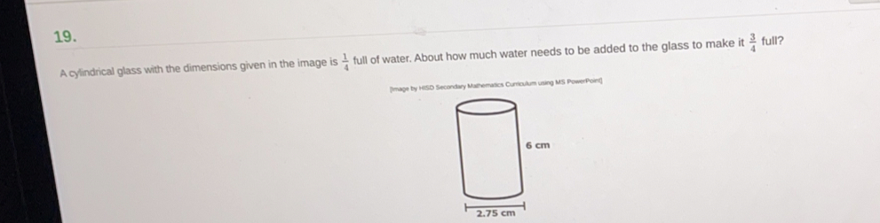 full?
A cylindrical glass with the dimensions given in the image is  1/4  full of water. About how much water needs to be added to the glass to make it  3/4 
[Image by HISD Secondary Mathematics Curriculum using MS PowerPoint)