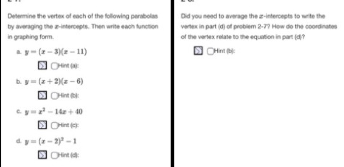 Determine the vertex of each of the following parabolas Did you need to average the z -intercepts to write the
by averaging the z -intercepts. Then write each function vertex in part (d) of problem : 2 2-7? How do the coordinates
in graphing form. of the vertex relate to the equation in part (d)?
a y=(x-3)(x-11) )Hint (b):
□Hint (a):
b. y=(x+2)(x-6)
□Hint (b):
C. y=x^2-14x+40
□Hint (c):
d. y=(x-2)^2-1
a □Hint (d):