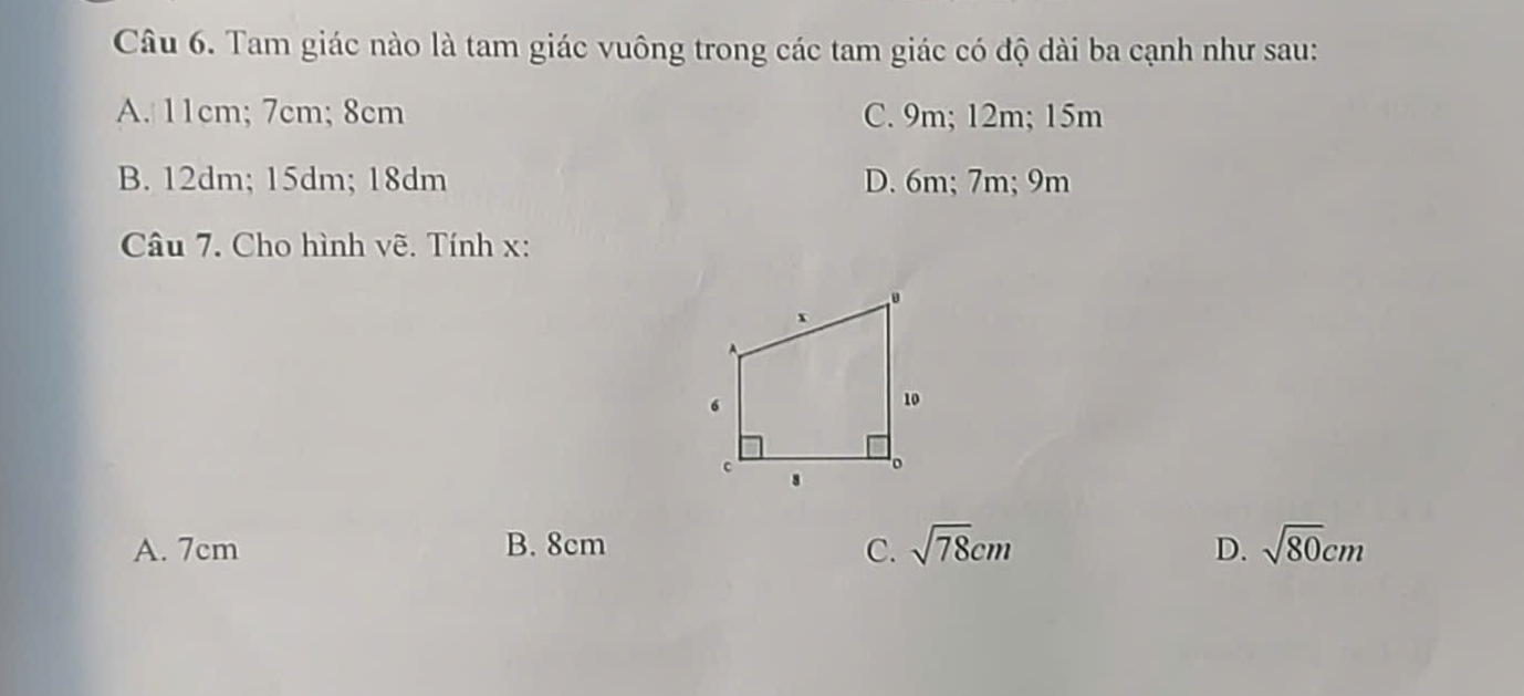 Tam giác nào là tam giác vuông trong các tam giác có độ dài ba cạnh như sau:
A. 11cm; 7cm; 8cm C. 9m; 12m; 15m
B. 12dm; 15dm; 18dm D. 6m; 7m; 9m
Câu 7. Cho hình vẽ. Tính x :
A. 7cm B. 8cm C. sqrt(78)cm D. sqrt(80)cm