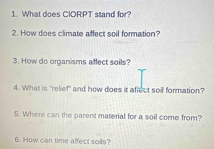 What does ClORPT stand for? 
2. How does climate affect soil formation? 
3. How do organisms affect soils? 
4. What is “relief” and how does it affect soil formation? 
5. Where can the parent material for a soil come from? 
6. How can time affect soils?