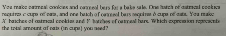 You make oatmeal cookies and oatmeal bars for a bake sale. One batch of oatmeal cookies 
requires c cups of oats, and one batch of oatmeal bars requires b cups of oats. You make
X batches of oatmeal cookies and Y batches of oatmeal bars. Which expression represents 
the total amount of oats (in cups) you need?