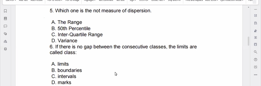 Which one is the not measure of dispersion.
A. The Range
B. 50th Percentile
C. Inter-Quartile Range
D. Variance
6. If there is no gap between the consecutive classes, the limits are
called class:
A. limits
B. boundaries
C. intervals
D. marks