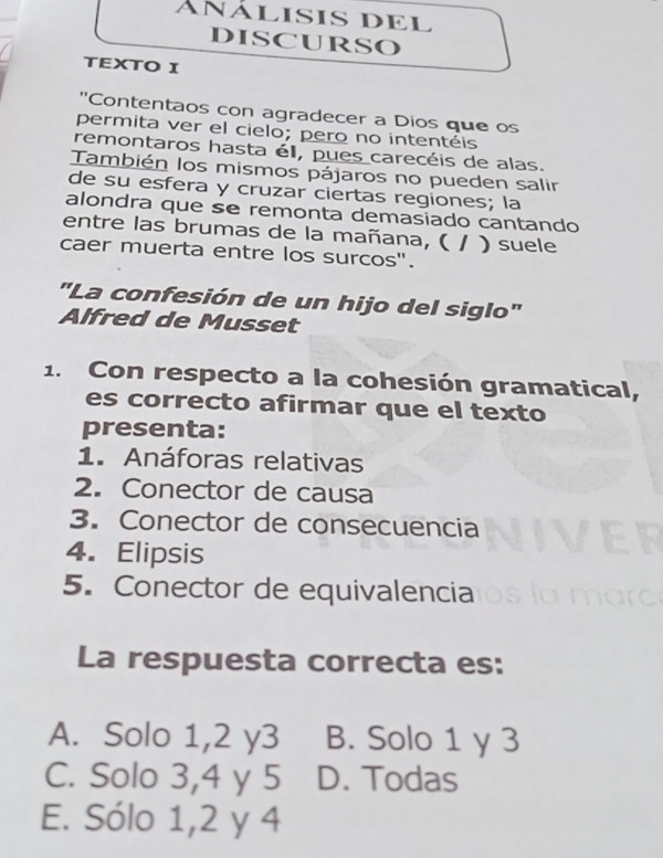 AñÁLISIS DEL
DISCURSO
TEXTO I
"Contentaos con agradecer a Dios que os
permita ver el cielo; pero no intentéis
remontaros hasta él, pues carecéis de alas.
También los mismos pájaros no pueden salir
de su esfera y cruzar ciertas regiones; la
alondra que se remonta demasiado cantando
entre las brumas de la mañana, ( I ) suele
caer muerta entre los surcos".
"La confesión de un hijo del siglo"
Alfred de Musset
1. Con respecto a la cohesión gramatical,
es correcto afirmar que el texto
presenta:
1. Anáforas relativas
2. Conector de causa
3. Conector de consecuencia
4. Elipsis
5. Conector de equivalencia
La respuesta correcta es:
A. Solo 1, 2 y3 B. Solo 1 y 3
C. Solo 3, 4 y 5 D. Todas
E. Sólo 1, 2 y 4