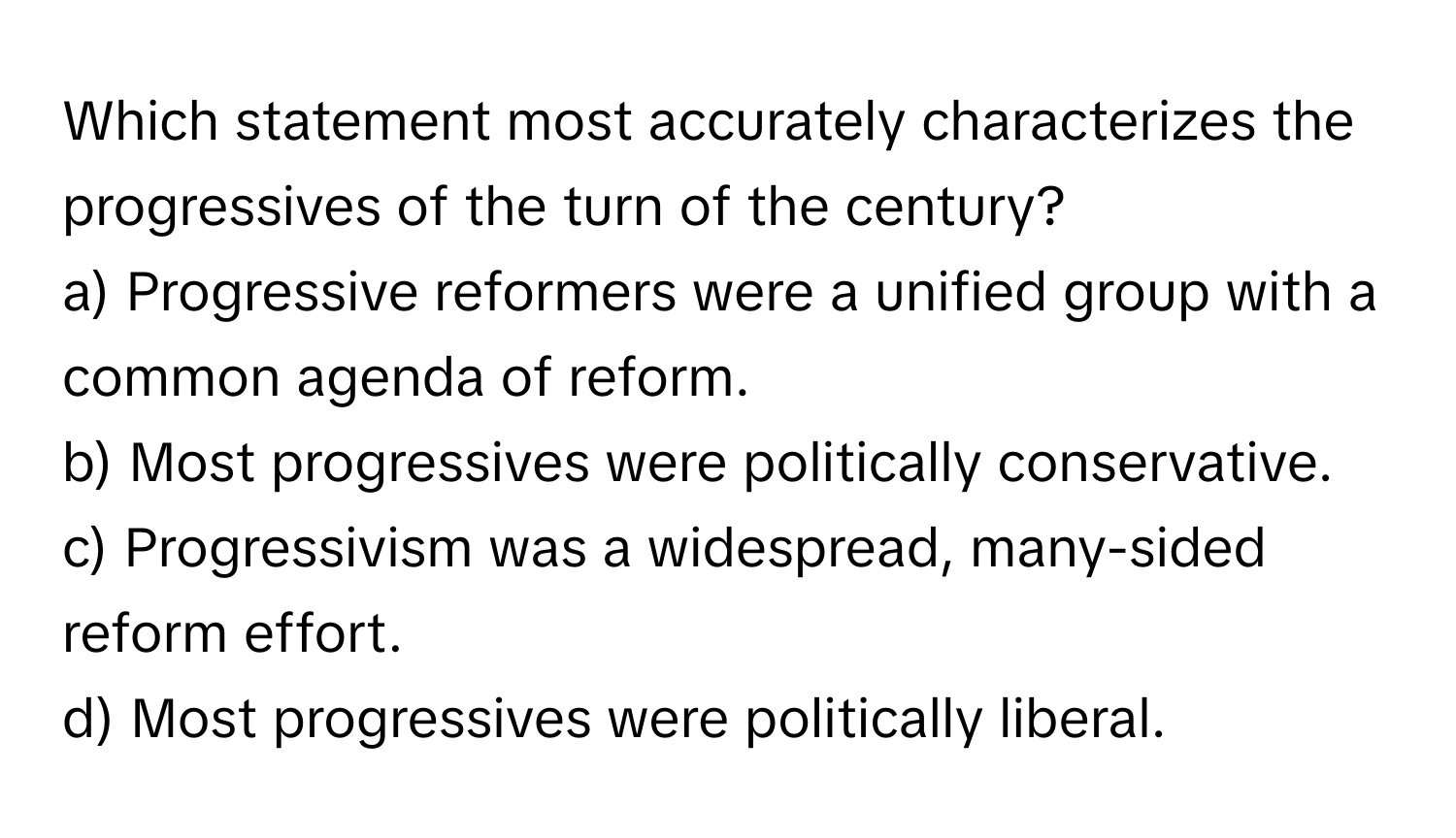 Which statement most accurately characterizes the progressives of the turn of the century?

a) Progressive reformers were a unified group with a common agenda of reform. 
b) Most progressives were politically conservative. 
c) Progressivism was a widespread, many-sided reform effort. 
d) Most progressives were politically liberal.