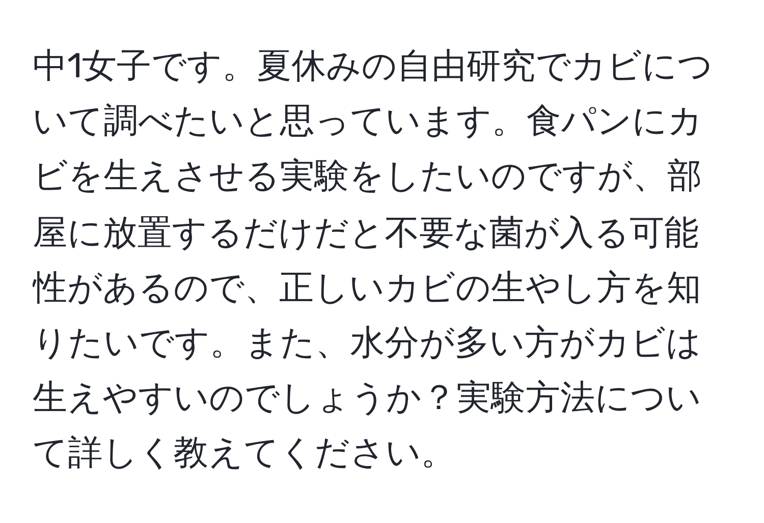 中1女子です。夏休みの自由研究でカビについて調べたいと思っています。食パンにカビを生えさせる実験をしたいのですが、部屋に放置するだけだと不要な菌が入る可能性があるので、正しいカビの生やし方を知りたいです。また、水分が多い方がカビは生えやすいのでしょうか？実験方法について詳しく教えてください。