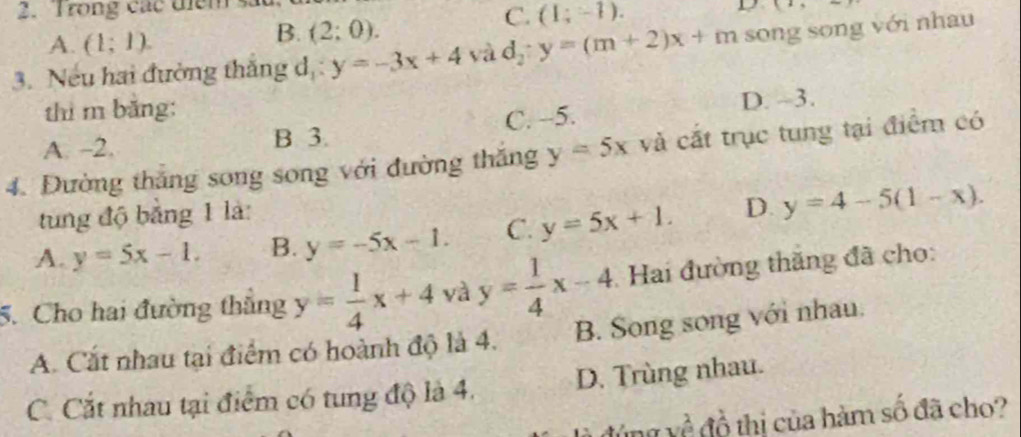 Trong các điểm D (1,sim )
C. (1;-1).
A. (1;1).
B. (2:0). 
3. Nếu hai đường thắng d,: y=-3x+4 yà d_2:y=(m+2)x+m song song với nhau
thì m băng:
A. -2. B 3. C. -5. D. ~3.
4. Đường thắng song song với đường thăng y=5x và cất trục tung tại điểm có
tung độ bằng 1 là:
A. y=5x-1. B. y=-5x-1. C. y=5x+1. D. y=4-5(1-x). 
5. Cho hai đường thắng y= 1/4 x+4 và y= 1/4 x-4 Hai đường thắng đã cho:
A. Cắt nhau tại điểm có hoành độ là 4. B. Song song với nhau.
C. Cắt nhau tại điểm có tung độ là 4. D. Trùng nhau.
đúng về đồ thị của hàm số đã cho?