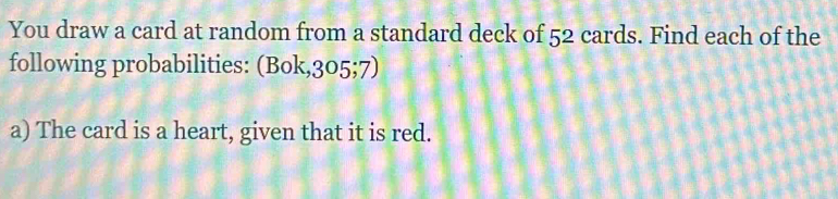 You draw a card at random from a standard deck of 52 cards. Find each of the 
following probabilities: (Bok, 305;7) 
a) The card is a heart, given that it is red.