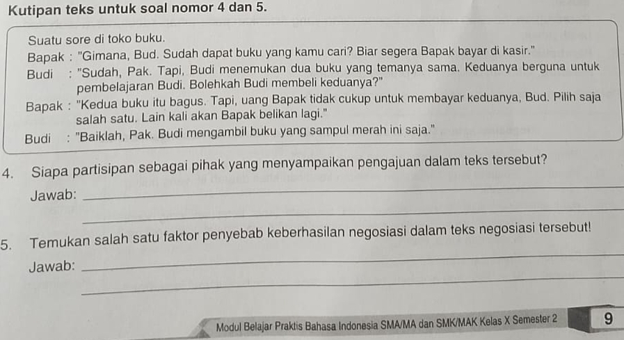 Kutipan teks untuk soal nomor 4 dan 5. 
Suatu sore di toko buku. 
Bapak : "Gimana, Bud. Sudah dapat buku yang kamu cari? Biar segera Bapak bayar di kasir." 
Budi : "Sudah, Pak. Tapi, Budi menemukan dua buku yang temanya sama. Keduanya berguna untuk 
pembelajaran Budi. Bolehkah Budi membeli keduanya?" 
Bapak : ''Kedua buku itu bagus. Tapi, uang Bapak tidak cukup untuk membayar keduanya, Bud. Pilih saja 
salah satu. Lain kali akan Bapak belikan lagi." 
Budi : "Baiklah, Pak. Budi mengambil buku yang sampul merah ini saja." 
_ 
4. Siapa partisipan sebagai pihak yang menyampaikan pengajuan dalam teks tersebut? 
_ 
Jawab: 
_ 
5. Temukan salah satu faktor penyebab keberhasilan negosiasi dalam teks negosiasi tersebut! 
_ 
Jawab: 
Modul Belajar Praktis Bahasa Indonesia SMA/MA dan SMK/MAK Kelas X Semester 2 9