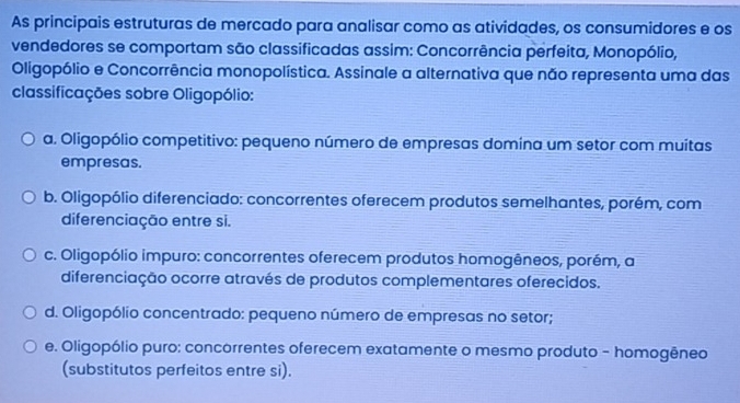 As principais estruturas de mercado para analisar como as atividades, os consumidores e os
vendedores se comportam são classificadas assim: Concorrência perfeita, Monopólio,
Oligopólio e Concorrência monopolística. Assinale a alternativa que não representa uma das
classificações sobre Oligopólio:
a. Oligopólio competitivo: pequeno número de empresas domina um setor com muitas
empresas.
b. Oligopólio diferenciado: concorrentes oferecem produtos semelhantes, porém, com
diferenciação entre si.
c. Oligopólio impuro: concorrentes oferecem produtos homogêneos, porém, a
diferenciação ocorre através de produtos complementares oferecidos.
d. Oligopólio concentrado: pequeno número de empresas no setor;
e. Oligopólio puro: concorrentes oferecem exatamente o mesmo produto - homogêneo
(substitutos perfeitos entre si).