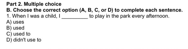 Choose the correct option (A, B, C, or D) to complete each sentence.
1. When I was a child, I _to play in the park every afternoon.
A) uses
B) used
C) used to
D) didn't use to