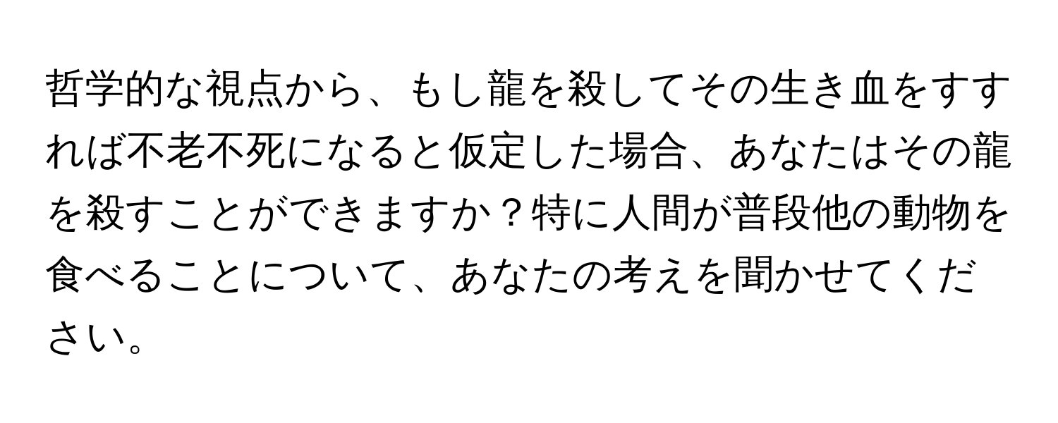 哲学的な視点から、もし龍を殺してその生き血をすすれば不老不死になると仮定した場合、あなたはその龍を殺すことができますか？特に人間が普段他の動物を食べることについて、あなたの考えを聞かせてください。