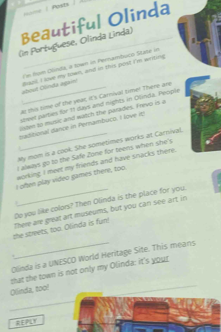 Hame | Posts | Al 
Beautiful Olinda 
(in Portuguese, Olinda Linda) 
I'm from Olinda, a town in Pernambuco State in 
about Olinda again! Brazil. I love my town, and in this post I'm writing 
At this time of the year, it's Carnival time! There are 
street parties for 11 days and nights in Olinda. People 
listen to music and watch the parades. Frevo is a 
traditional dance in Pernambuco. I love it! 
My mom is a cook. She sometimes works at Carnival. 
. 
I always go to the Safe Zone for teens when she's 
working. I meet my friends and have snacks there. 
I often play video games there, too. 
Do you like colors? Then Olinda is the place for you. 
3 
There are great art museums, but you can see art in 
the streets, too. Olinda is fun! 
Olinda is a UNESCO World Heritage Site. This means 
that the town is not only my Olinda: it's your 
Olinda, too! 
REPLY