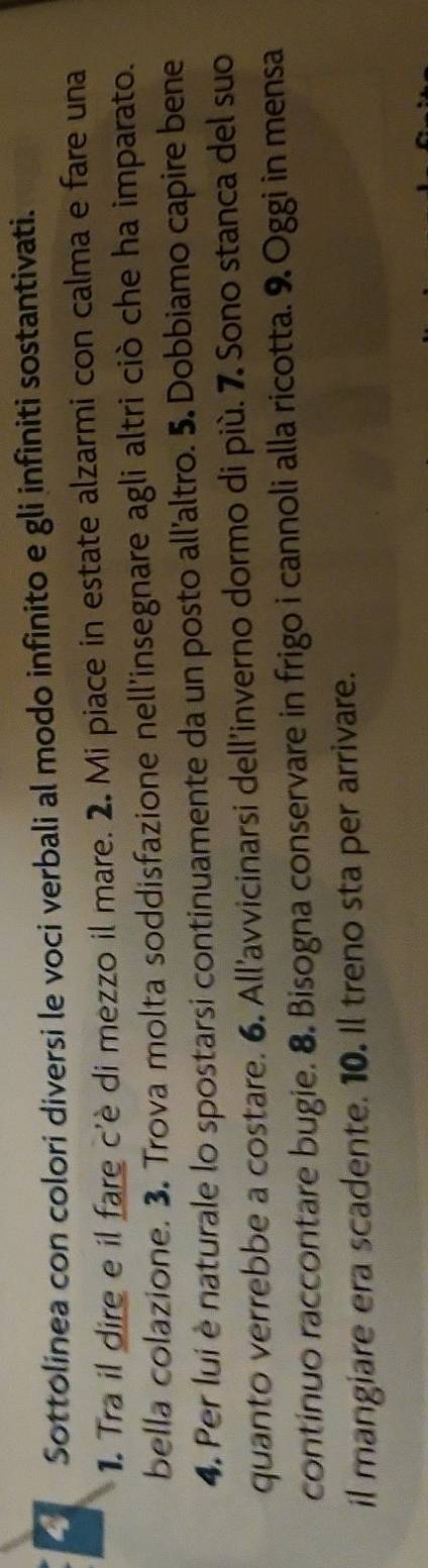 a Sottolinea con colori diversi le voci verbali al modo infinito e gli infiniti sostantivati. 
1. Tra il dire e il fare c'è di mezzo il mare. 2. Mi piace in estate alzarmi con calma e fare una 
bella colazione. 3. Trova molta soddisfazione nell'insegnare agli altri ciò che ha imparato. 
4. Per lui è naturale lo spostarsi continuamente da un posto all'altro. 5. Dobbiamo capire bene 
quanto verrebbe a costare. 6. All’avvicinarsi dell'inverno dormo di più. 7 Sono stanca del suo 
continuo raccontare bugie. 8. Bisogna conservare in frigo i cannoli alla ricotta. 9. Oggi in mensa 
il mangiare era scadente. 10. Il treno sta per arrivare.