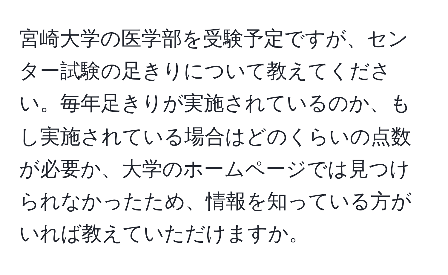 宮崎大学の医学部を受験予定ですが、センター試験の足きりについて教えてください。毎年足きりが実施されているのか、もし実施されている場合はどのくらいの点数が必要か、大学のホームページでは見つけられなかったため、情報を知っている方がいれば教えていただけますか。