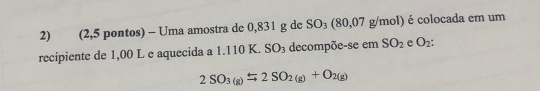 (2,5 pontos) - Uma amostra de 0,831 g de SO_3(80,07g/mol ) é colocada em um 
recipiente de 1,00 L e aquecida a 1.110 K. SO_3 decompõe-se em SO_2 e O_2 :
2SO_3(g)rightarrow 2SO_2(g)+O_2(g)