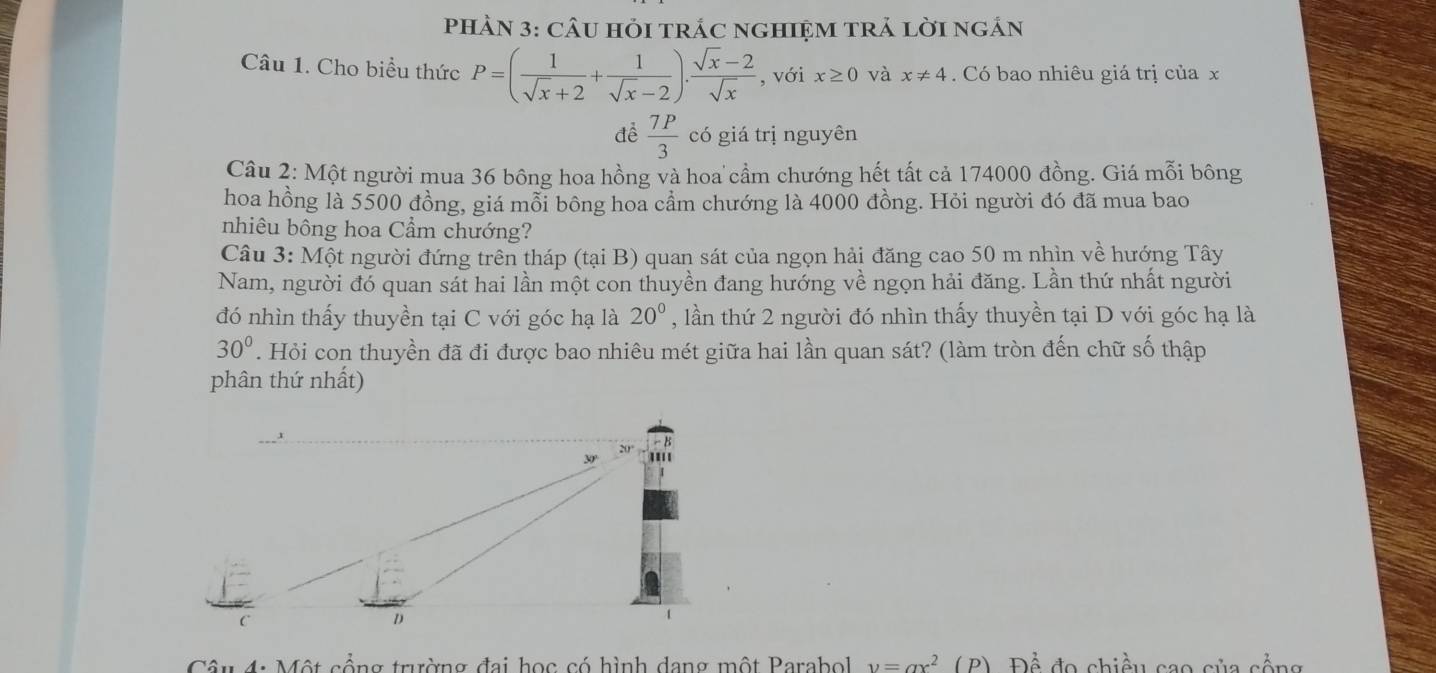 PHÀN 3: CÂU HỏI TRÁC nGHIệM TRẢ lờI ngắn 
Câu 1. Cho biểu thức P=( 1/sqrt(x)+2 + 1/sqrt(x)-2 ). (sqrt(x)-2)/sqrt(x)  , với x≥ 0 và x!= 4 Có bao nhiêu giá trị của x 
đề  7P/3  có giá trị nguyên 
Câu 2: Một người mua 36 bông hoa hồng và hoa cầm chướng hết tất cả 174000 đồng. Giá mỗi bông 
hoa hồng là 5500 đồng, giá mỗi bông hoa cầm chướng là 4000 đồng. Hỏi người đó đã mua bao 
nhiêu bông hoa Cầm chướng? 
Câu 3: Một người đứng trên tháp (tại B) quan sát của ngọn hải đăng cao 50 m nhìn về hướng Tây 
Nam, người đó quan sát hai lần một con thuyền đang hướng về ngọn hải đăng. Lần thứ nhất người 
đó nhìn thấy thuyền tại C với góc hạ là 20° , lần thứ 2 người đó nhìn thấy thuyền tại D với góc hạ là
30°. Hỏi con thuyền đã đi được bao nhiêu mét giữa hai lần quan sát? (làm tròn đến chữ số thập 
phân thứ nhất) 
Cân 4: Một cổng trường đai học có hình dang một Parabol y=ax^2 ( P) Để đo chiều cao của cổng