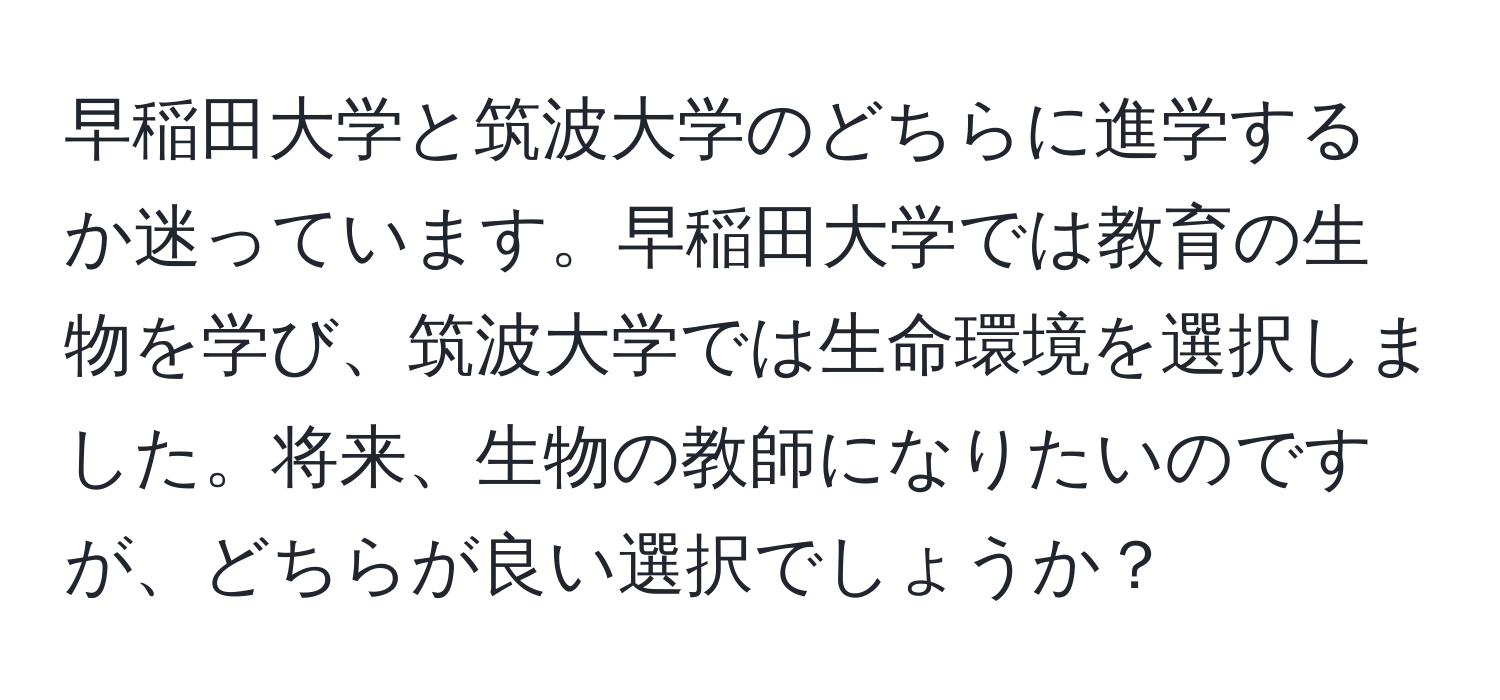 早稲田大学と筑波大学のどちらに進学するか迷っています。早稲田大学では教育の生物を学び、筑波大学では生命環境を選択しました。将来、生物の教師になりたいのですが、どちらが良い選択でしょうか？