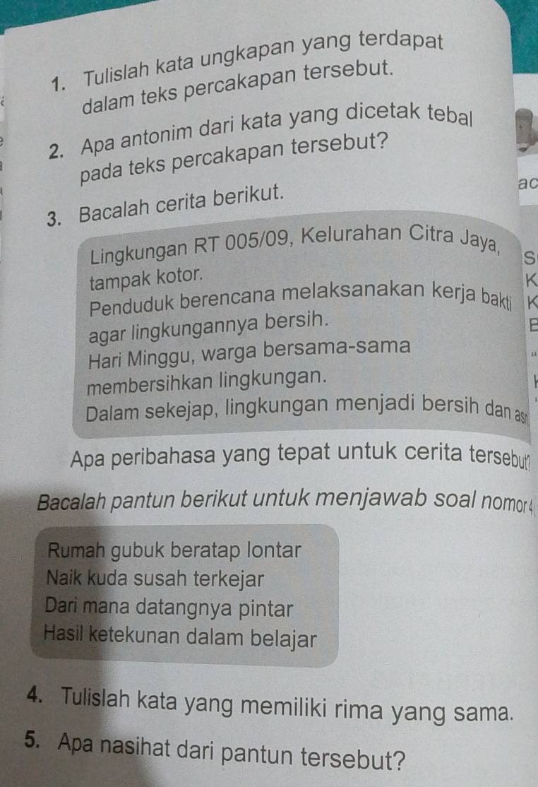 Tulislah kata ungkapan yang terdapat 
dalam teks percakapan tersebut. 
2. Apa antonim dari kata yang dicetak tebal 
pada teks percakapan tersebut? 
3. Bacalah cerita berikut. 
ac 
Lingkungan RT 005/09, Kelurahan Citra Jaya, 
S 
tampak kotor. 
K 
Penduduk berencana melaksanakan kerja bakti 
agar lingkungannya bersih. K 
Hari Minggu, warga bersama-sama 
membersihkan lingkungan. 
Dalam sekejap, lingkungan menjadi bersih dan as 
Apa peribahasa yang tepat untuk cerita tersebut 
Bacalah pantun berikut untuk menjawab soal nomor 4
Rumah gubuk beratap lontar 
Naik kuda susah terkejar 
Dari mana datangnya pintar 
Hasil ketekunan dalam belajar 
4. Tulislah kata yang memiliki rima yang sama. 
5. Apa nasihat dari pantun tersebut?