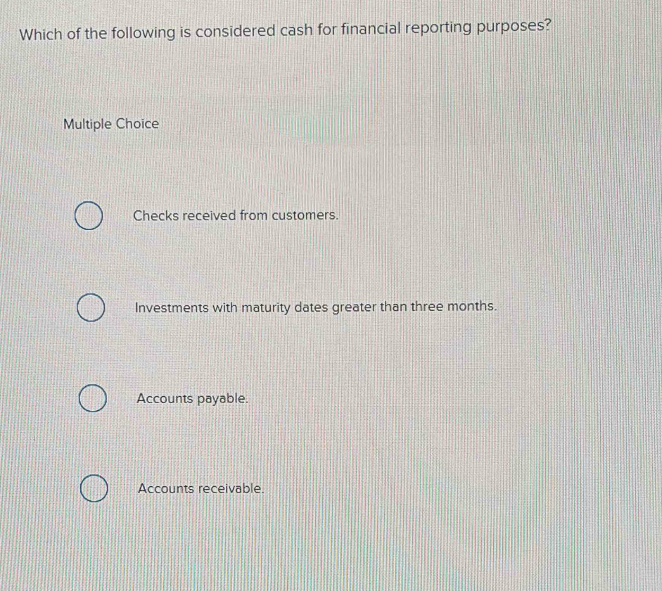 Which of the following is considered cash for financial reporting purposes?
Multiple Choice
Checks received from customers.
Investments with maturity dates greater than three months.
Accounts payable.
Accounts receivable.