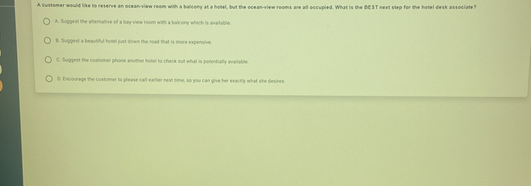 A customer would like to reserve an ocean-view room with a balcony at a hotel, but the ocean-view rooms are all occupied. What is the BEST next step for the hotel desk associate?
A. Suggest the alternative of a bay view room with a balcony which is available.
B. Suggest a beautiful hotel just down the road that is more expensive.
C. Suggest the customer phone another hotel to check out what is potentially available
D. Encourage the customer to please call earlier next time, so you can give her exactly what she desires.
