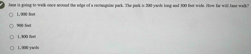 Jane is going to walk once around the edge of a rectangular park. The park is 200 yards long and 300 feet wide. How far will Jane walk?
1, 000 feet
900 feet
1, 800 feet
1, 000 yards