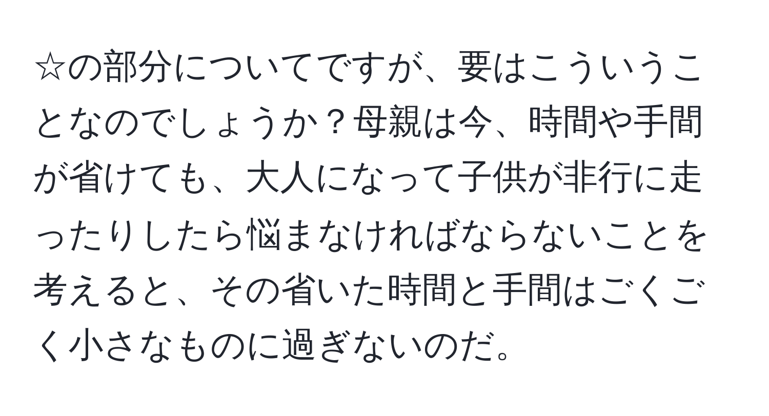 ☆の部分についてですが、要はこういうことなのでしょうか？母親は今、時間や手間が省けても、大人になって子供が非行に走ったりしたら悩まなければならないことを考えると、その省いた時間と手間はごくごく小さなものに過ぎないのだ。