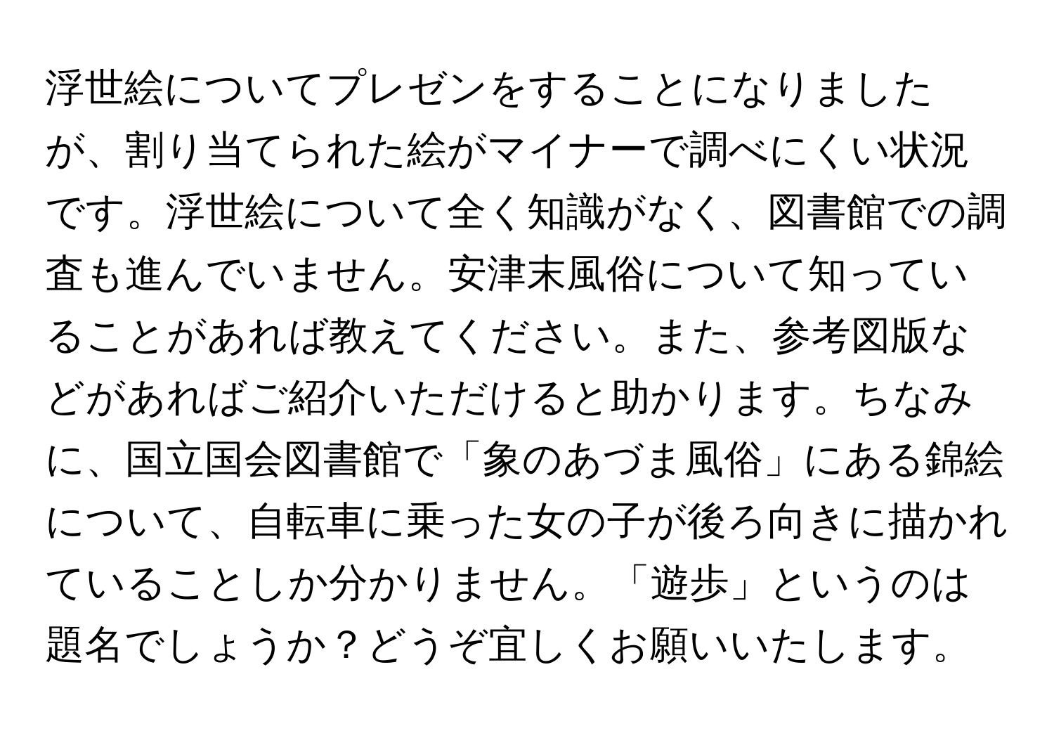 浮世絵についてプレゼンをすることになりましたが、割り当てられた絵がマイナーで調べにくい状況です。浮世絵について全く知識がなく、図書館での調査も進んでいません。安津末風俗について知っていることがあれば教えてください。また、参考図版などがあればご紹介いただけると助かります。ちなみに、国立国会図書館で「象のあづま風俗」にある錦絵について、自転車に乗った女の子が後ろ向きに描かれていることしか分かりません。「遊歩」というのは題名でしょうか？どうぞ宜しくお願いいたします。